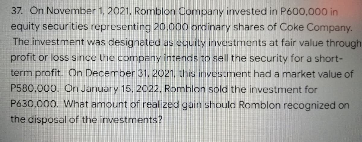 37. On November 1, 2021, Romblon Company invested in P600,000 in
equity securities representing 20,000 ordinary shares of Coke Company.
The investment was designated as equity investments at fair value through
profit or loss since the company intends to sell the security for a short-
term profit. On December 31, 2021, this investment had a market value of
P580,000. On January 15, 2022, Romblon sold the investment for
P630,000. What amount of realized gain should Romblon recognized on
the disposal of the investments?