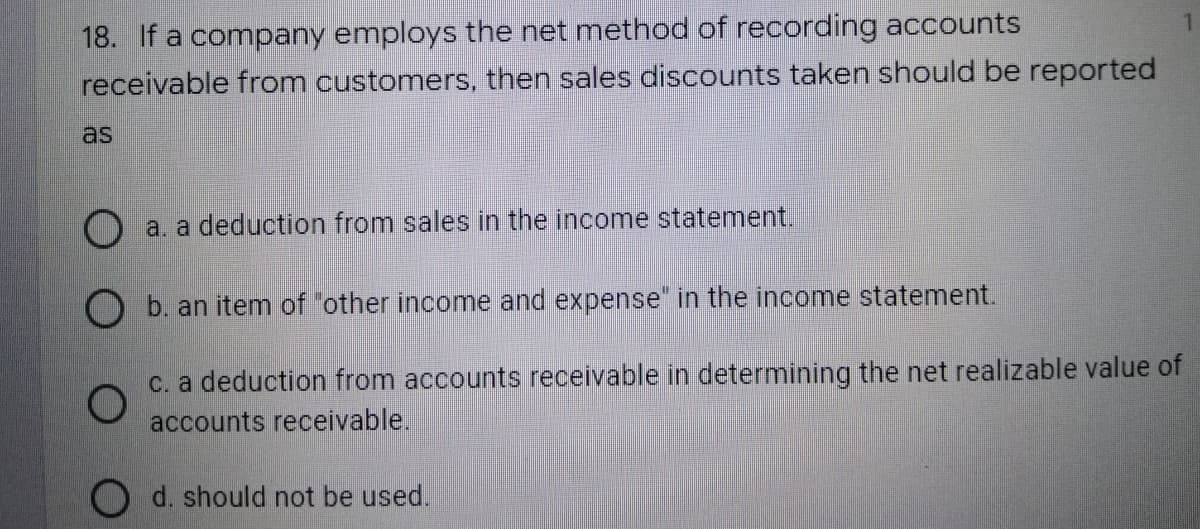 18. If a company employs the net method of recording accounts
receivable from customers, then sales discounts taken should be reported
as
O a. a deduction from sales in the income statement.
O b. an item of "other income and expense" in the income statement.
O
c. a deduction from accounts receivable in determining the net realizable value of
accounts receivable.
O d. should not be used.