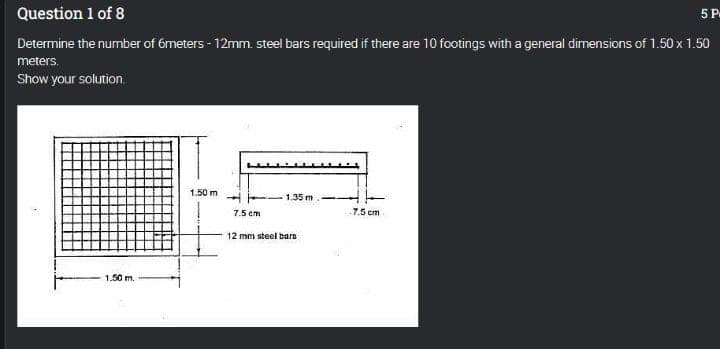 5 P
Question 1 of 8
Determine the number of 6meters - 12mm. steel bars required if there are 10 footings with a general dimensions of 1.50 x 1.50
meters.
Show your solution.
1,50 m
-1.35 m.-
-7.5 cm
1.50 m.
7.5 cm
12 mm steel barn