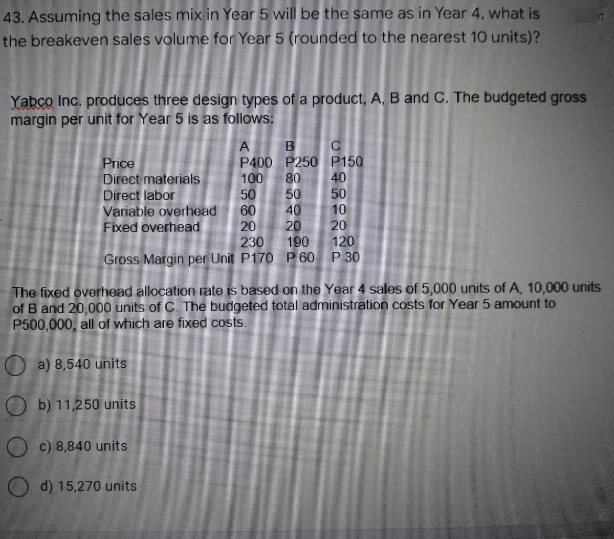 43. Assuming the sales mix in Year 5 will be the same as in Year 4, what is
the breakeven sales volume for Year 5 (rounded to the nearest 10 units)?
Yabco Inc. produces three design types of a product, A, B and C. The budgeted gross
margin per unit for Year 5 is as follows:
A
C
B
P400 P250
Price
P150
Direct materials
100 80 40
Direct labor
50
Variable overhead
60
10
Fixed overhead
20
230
120
Gross Margin per Unit P170 P 60
P 30
The fixed overhead allocation rate is based on the Year 4 sales of 5,000 units of A, 10,000 units
of B and 20,000 units of C. The budgeted total administration costs for Year 5 amount to
P500,000, all of which are fixed costs.
a) 8,540 units
Ob) 11,250 units
c) 8,840 units
d) 15,270 units