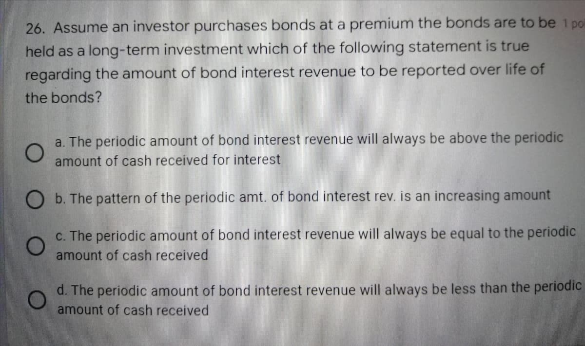26. Assume an investor purchases bonds at a premium the bonds are to be 1 poi
held as a long-term investment which of the following statement is true
regarding the amount of bond interest revenue to be reported over life of
the bonds?
O
a. The periodic amount of bond interest revenue will always be above the periodic
amount of cash received for interest
O b. The pattern of the periodic amt. of bond interest rev. is an increasing amount
O
c. The periodic amount of bond interest revenue will always be equal to the periodic
amount of cash received
O
d. The periodic amount of bond interest revenue will always be less than the periodic
amount of cash received