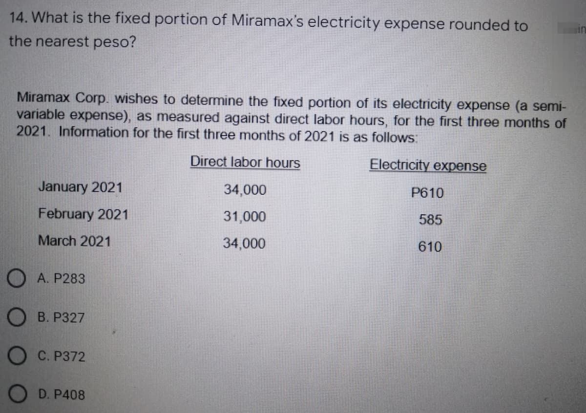 14. What is the fixed portion of Miramax's electricity expense rounded to
the nearest peso?
Miramax Corp. wishes to determine the fixed portion of its electricity expense (a semi-
variable expense), as measured against direct labor hours, for the first three months of
2021. Information for the first three months of 2021 is as follows:
Direct labor hours
Electricity expense
January 2021
34,000
P610
February 2021
31,000
585
March 2021
34,000
610
OA. P283
OB. P327
OC. P372
OD. P408