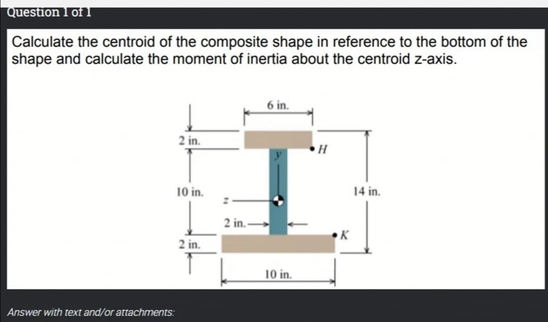 Question 1 of 1
Calculate the centroid of the composite shape in reference to the bottom of the
shape and calculate the moment of inertia about the centroid z-axis.
6 in.
2 in.
H
10 in.
14 in.
2 in.
K
2 in.
10 in.
Answer with text and/or attachments:
