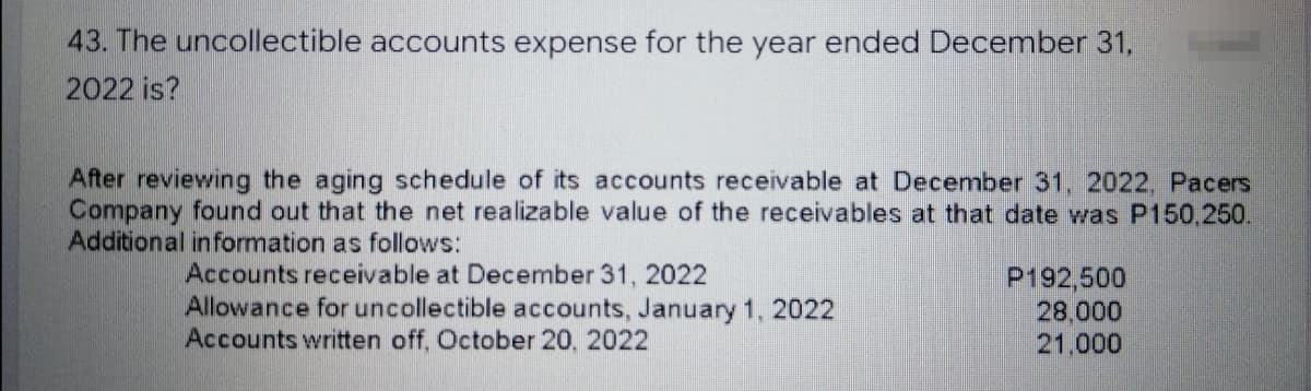 43. The uncollectible accounts expense for the year ended December 31,
2022 is?
After reviewing the aging schedule of its accounts receivable at December 31, 2022, Pacers
Company found out that the net realizable value of the receivables at that date was P150,250.
Additional information as follows:
Accounts receivable at December 31, 2022
Allowance for uncollectible accounts, January 1, 2022
Accounts written off, October 20, 2022
P192,500
28,000
21,000