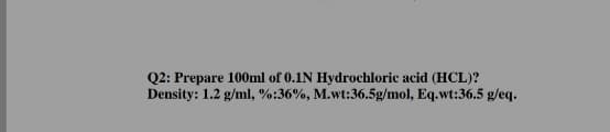 Q2: Prepare 100ml of 0.1N Hydrochloric acid (HCL)?
Density: 1.2 g/ml, %:36%, M.wt:36.5g/mol, Eq.wt:36.5 g/eq.
