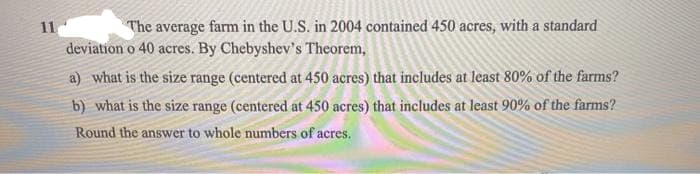 11
The average farm in the U.S. in 2004 contained 450 acres, with a standard
deviation o 40 acres. By Chebyshev's Theorem,
a) what is the size range (centered at 450 acres) that includes at least 80% of the farms?
b) what is the size range (centered at 450 acres) that includes at least 90% of the farms?
Round the answer to whole numbers of acres.
