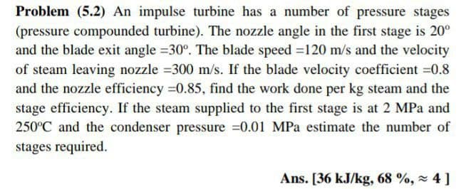 Problem (5.2) An impulse turbine has a number of pressure stages
(pressure compounded turbine). The nozzle angle in the first stage is 20°
and the blade exit angle =30°. The blade speed =120 m/s and the velocity
of steam leaving nozzle =300 m/s. If the blade velocity coefficient =0.8
and the nozzle efficiency =0.85, find the work done per kg steam and the
stage efficiency. If the steam supplied to the first stage is at 2 MPa and
250°C and the condenser pressure =0.01 MPa estimate the number of
stages required.
Ans. [36 kJ/kg, 68 %, x 4 ]
