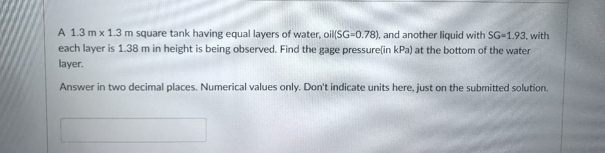 A 1.3 m x 1.3 m square tank having equal layers of water, oil(SG=0.78), and another liquid with SG=1.93, with
each layer is 1.38 m in height is being observed. Find the gage pressure(in kPa) at the bottom of the water
layer.
Answer in two decimal places. Numerical values only. Don't indicate units here, just on the submitted solution.
