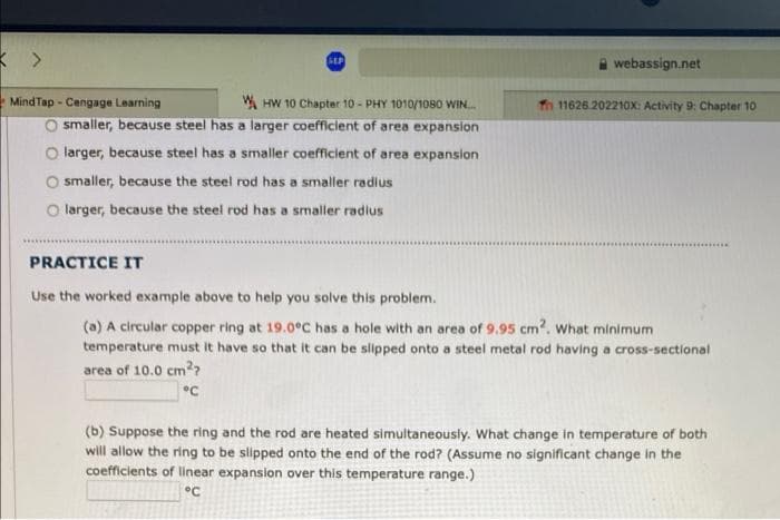 SEP
A webassign.net
MindTap - Cengage Learning
W HW 10 Chapter 10 - PHY 1010/1080 WIN..
Th 11626.202210x: Activity 9: Chapter 10
O smaller, because steel has a larger coefficient of area expansion
O larger, because steel has a smaller coefficient of area expansion
O smaller, because the steel rod has a smaller radius
O larger, because the steel rod has a smaller radius
PRACTICE IT
Use the worked example above to help you solve this problem.
(a) A circular copper ring at 19.0°C has a hole with an area of 9.95 cm2. what minimum
temperature must it have so that it can be slipped onto a steel metal rod having a cross-sectional
area of 10.0 cm??
(b) Suppose the ring and the rod are heated simultaneously. What change in temperature of both
will allow the ring to be slipped onto the end of the rod? (Assume no significant change in the
coefficients of linear expansion over this temperature range.)
