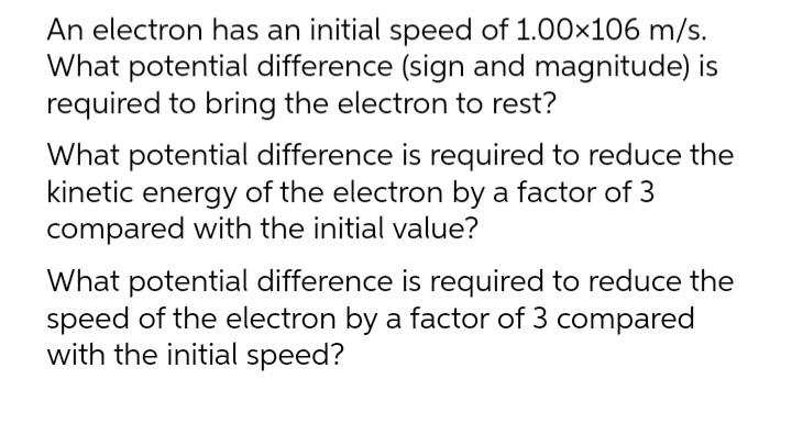 An electron has an initial speed of 1.00x106 m/s.
What potential difference (sign and magnitude) is
required to bring the electron to rest?
What potential difference is required to reduce the
kinetic energy of the electron by a factor of 3
compared with the initial value?
What potential difference is required to reduce the
speed of the electron by a factor of 3 compared
with the initial speed?
