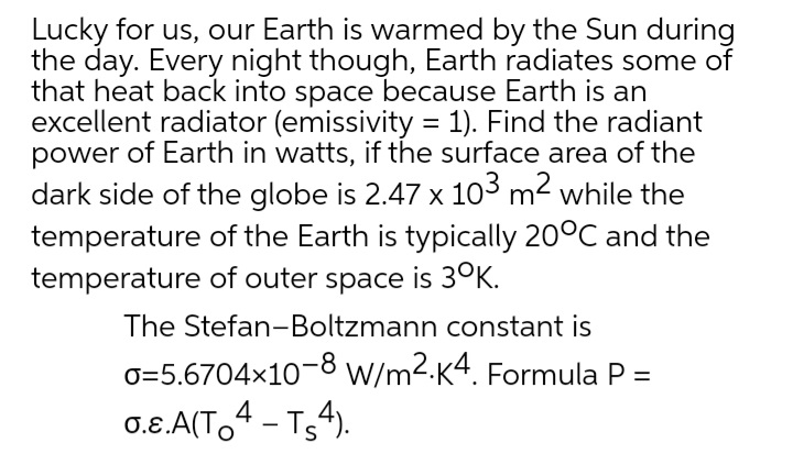 Lucky for us, our Earth is warmed by the Sun during
the day. Every night though, Earth radiates some of
that heat back into space because Earth is an
excellent radiator (emissivity = 1). Find the radiant
power of Earth in watts, if the surface area of the
dark side of the globe is 2.47 x 103 m2 while the
temperature of the Earth is typically 20°C and the
temperature of outer space is 3°K.
The Stefan-Boltzmann constant is
0=5.6704x10-8 W/m2.K4. Formula P =
0..A(T,4 – T4).
