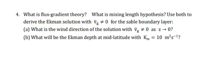 4. What is flux-gradient theory? What is mixing length hypothesis? Use both to
derive the Ekman solution with vg + 0 for the sable boundary layer:
(a) What is the wind direction of the solution with vg # 0 as z→ 0?
(b) What will be the Ekman depth at mid-latitude with Km = 10 m²s-1?

