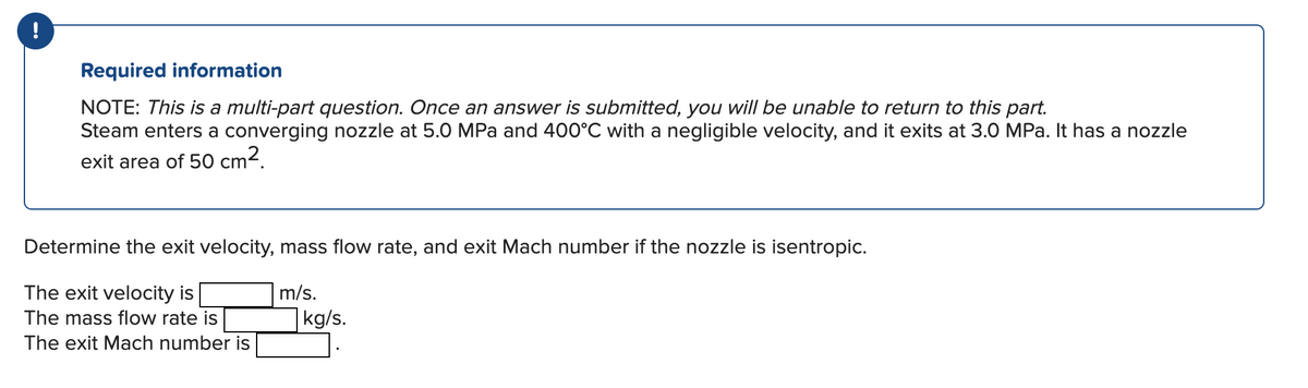 !
Required information
NOTE: This is a multi-part question. Once an answer is submitted, you will be unable to return to this part.
Steam enters a converging nozzle at 5.0 MPa and 400°C with a negligible velocity, and it exits at 3.0 MPa. It has a nozzle
exit area of 50 cm².
Determine the exit velocity, mass flow rate, and exit Mach number if the nozzle is isentropic.
The exit velocity is
m/s.
kg/s.
The mass flow rate is
The exit Mach number is