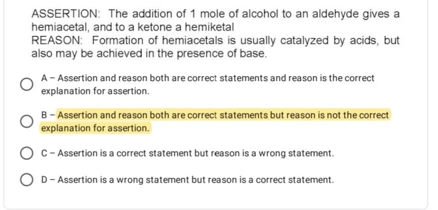 ASSERTION: The addition of 1 mole of alcohol to an aldehyde gives a
hemiacetal, and to a ketone a hemiketal
REASON: Formation of hemiacetals is usually catalyzed by acids, but
also may be achieved in the presence of base.
A - Assertion and reason both are correct statements and reason is the correct
explanation for assertion.
B - Assertion and reason both are correct statements but reason is not the correct
explanation for assertion.
OC - Assertion is a correct statement but reason is a wrong statement.
OD - Assertion is a wrong statement but reason is a correct statement.