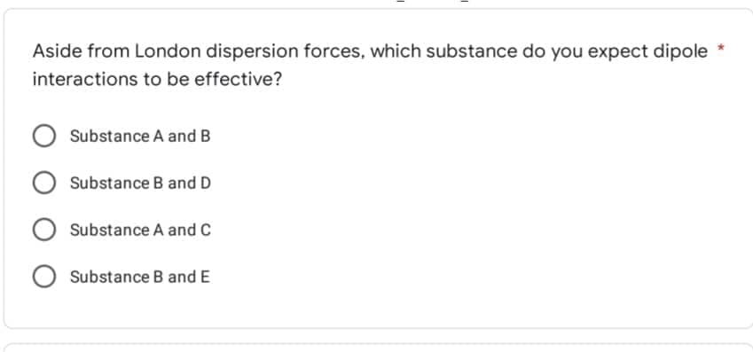 Aside from London dispersion forces, which substance do you expect dipole
interactions to be effective?
Substance A and B
O Substance B and D
O Substance A and C
O Substance B and E