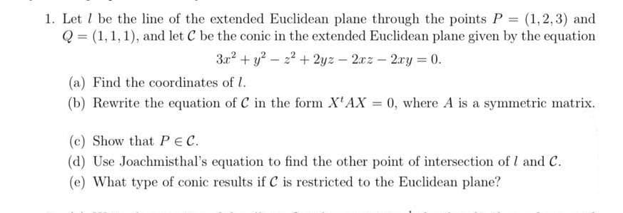 1. Let I be the line of the extended Euclidean plane through the points P (1,2,3) and
Q = (1, 1,1), and let C be the conic in the extended Euclidean plane given by the equation
3.x? + y? - 22 + 2yz- 2xz-2ry = 0.
(a) Find the coordinates of I.
(b) Rewrite the equation of C in the form X'AX = 0, where A is a symmetric matrix.
(c) Show that PEC.
(d) Use Joachmisthal's equation to find the other point of intersection of I and C.
(e) What type of conic results if C is restricted to the Euclidean plane?
