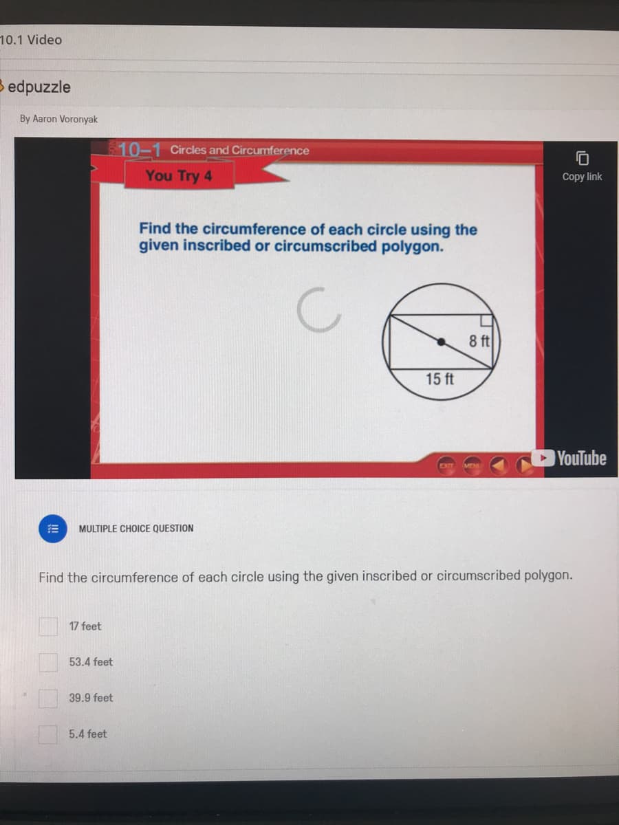 10.1 Video
B edpuzzle
By Aaron Voronyak
$10-1 Circles and Circumference
You Try 4
Copy link
Find the circumference of each circle using the
given inscribed or circumscribed polygon.
8 ft
15 ft
YouTube
MULTIPLE CHOICE QUESTION
Find the circumference of each circle using the given inscribed or circumscribed polygon.
17 feet
53.4 feet
39.9 feet
5.4 feet
