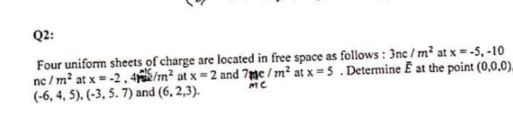 Q2:
Four uniform sheets of charge are located in free space as follows : 3nc /m2 at x -5, -10
nc / m? at x = -2,4/m? at x = 2 and 7mc/m2 at x= 5. Determine E at the point (0,0,0),
(-6, 4, 5). (-3, 5. 7) and (6, 2,3).
me
