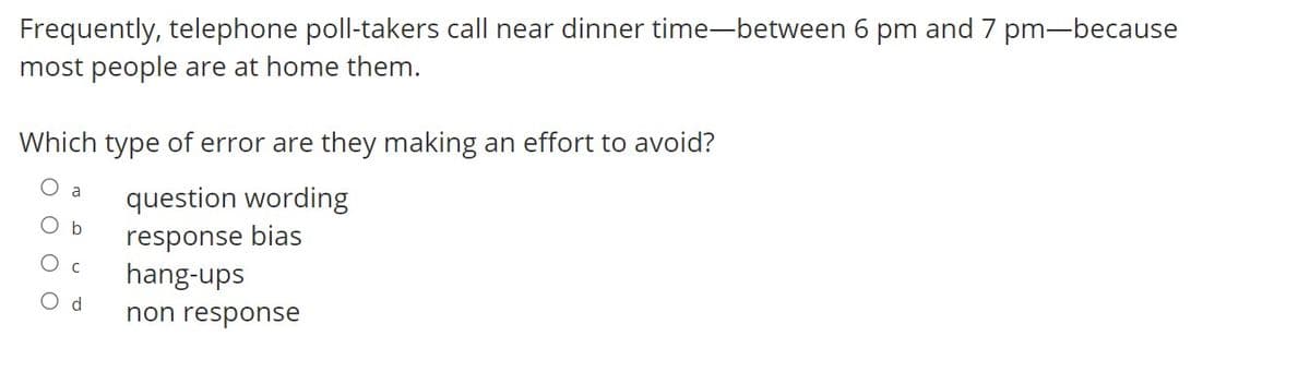 Frequently, telephone poll-takers call near dinner time-between 6 pm and 7 pm-because
most people are at home them.
Which type of error are they making an effort to avoid?
a
question wording
O b
response bias
O c
hang-ups
O d
non response
