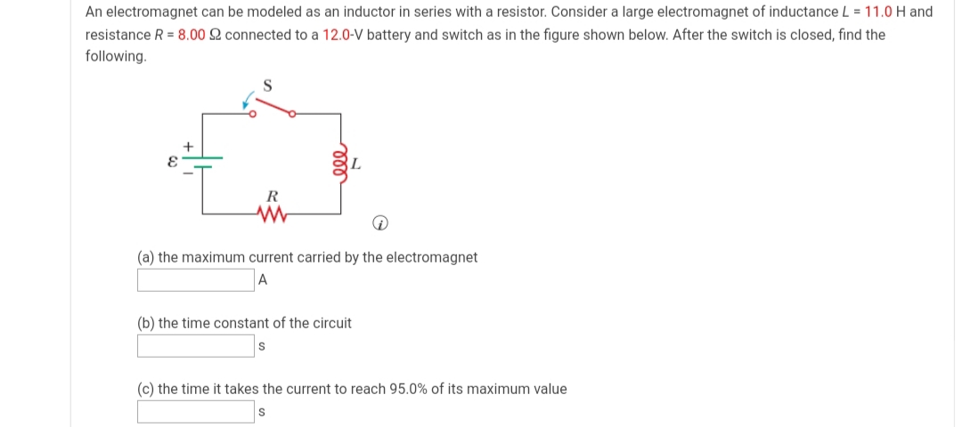 An electromagnet can be modeled as an inductor in series with a resistor. Consider a large electromagnet of inductance L = 11.0 H and
resistance R = 8.00 2 connected to a 12.0-V battery and switch as in the figure shown below. After the switch is closed, find the
following.
R
(a) the maximum current carried by the electromagnet
(b) the time constant of the circuit
(c) the time it takes the current to reach 95.0% of its maximum value
