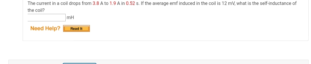 The current in a coil drops from 3.8 A to 1.9 A in 0.52 s. If the average emf induced in the coil is 12 mV, what is the self-inductance of
the coil?
mH
Need Help?
Read It
