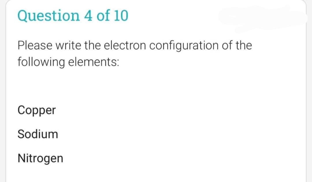 Question 4 of 10
Please write the electron configuration of the
following elements:
Copper
Sodium
Nitrogen
