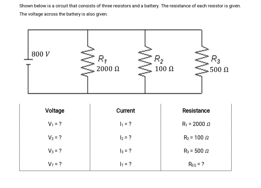 Shown below is a circuit that consists of three resistors and a battery. The resistance of each resistor is given.
The voltage across the battery is also given.
800 V
R2
R3
2000 N
100 N
.500 N
Voltage
Current
Resistance
V1 = ?
1 = ?
R1 = 2000 N
V2 = ?
12 = ?
R2 = 100 N
V3 = ?
13 = ?
R3 = 500 N
VT = ?
IT = ?
REQ = ?
