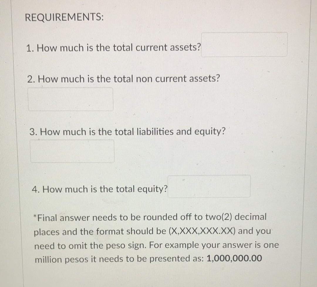 REQUIREMENTS:
1. How much is the total current assets?
2. How much is the total non current assets?
3. How much is the total liabilities and equity?
4. How much is the total equity?
*Final answer needs to be rounded off to two(2) decimal
places and the format should be (X.XXX,XXX.XX) and you
need to omit the peso sign. For example your answer is one
million pesos it needs to be presented as: 1,000,000.00
