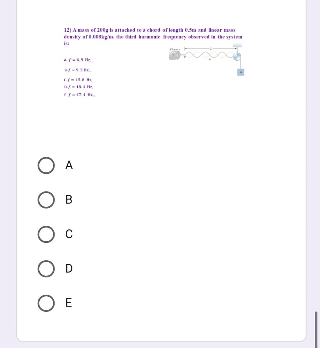 12) A mass of 200g is attached to a chord of length 0.5m and linear mass
density of 0.008kg/m. the third harmonic frequency observed in the system
is:
Vibrator
A-f = 6.9 Hz,
B-f = 9.2 Hz, ,
C-f = 15.8 Hz,
D-f = 18.4 Hz,
E-f = 47.4 Hz, ,
А
В
C
D
E
