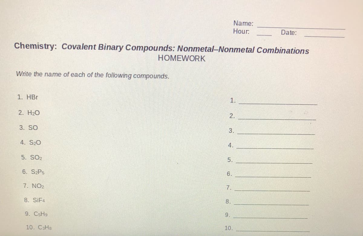 Name:
Hour:
Date:
Chemistry: Covalent Binary Compounds: Nonmetal-Nonmetal Combinations
HOMEWORK
Write the name of each of the following compounds.
1. HBr
1.
2. H20
2.
3. SO
3.
4. S20
4.
5. SO2
5.
6. S2P5
6.
7. NO2
7.
8. SIF4
8.
9. CSH9
9.
10. СзНв
10.
