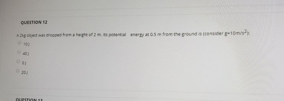 A 2kg object was dropped from a height of 2 m. Its potential energy at 0.5 m from the ground is (consider g=10m/s-):
0 10J
QUESTION 12
O 40J
O 20J
QUESTION 13

