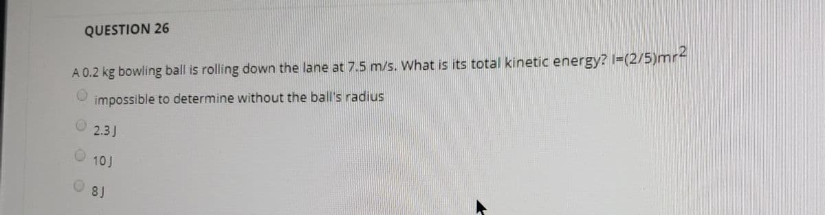QUESTION 26
A 0.2 kg bowling ball is rolling down the lane at 7.5 m/s. What is its total kinetic energy? I=(2/5)mr-
impossible to determine without the ball's radius
2.3J
10J
8J

