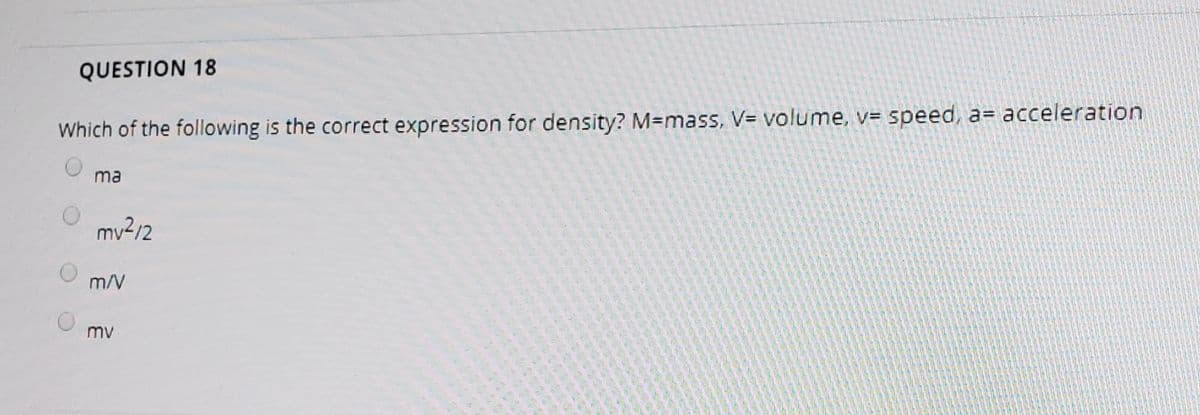 QUESTION 18
Which of the following is the correct expression for density? M=mass, V= volume, v= speed, a= acceleration
ma
my2/2
m/V
mv
