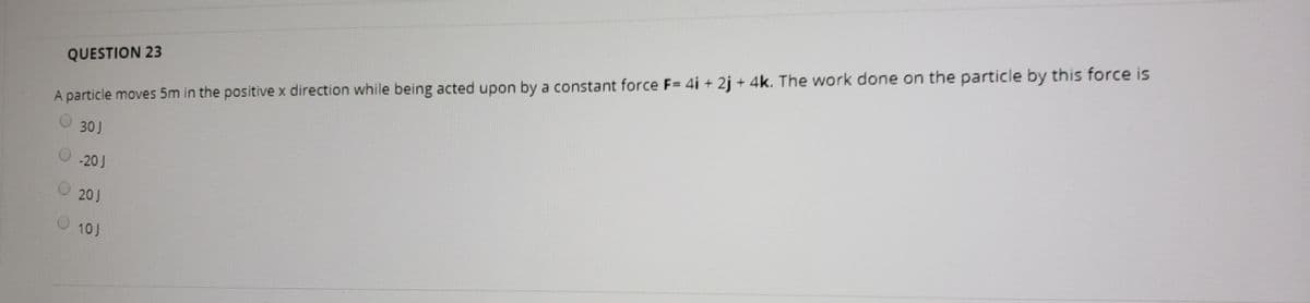 QUESTION 23
A particle moves 5m in the positive x direction while being acted upon by a constant force F= 4i + 2j + 4k. The work done on the particle by this force is
30J
-20J
20J
10J
