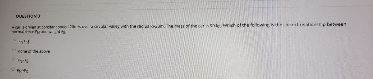 QUESTION 3
A car is driven at constant speed 20m/s over a circular valley with the radius R=20m. The mass of the car is 90 kg. Which of the following is the correct relationship between
normal force FN and weight Fg:
FN<Fg
none of the above
FN=Fg
FN>Fg
