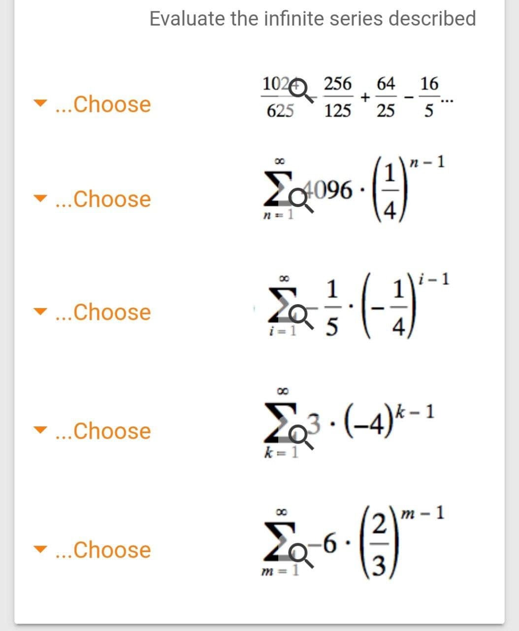 Evaluate the infinite series described
1020 256
+
64
16
...Choose
625
125
25
n- 1
Za096
4
...Choose
i- 1
00
- ...Choose
i = 1
4,
Ž3 : (-4)*- 1
3 ·
-...Choose
k = 1
т- 1
...Choose
3,
m = 1
