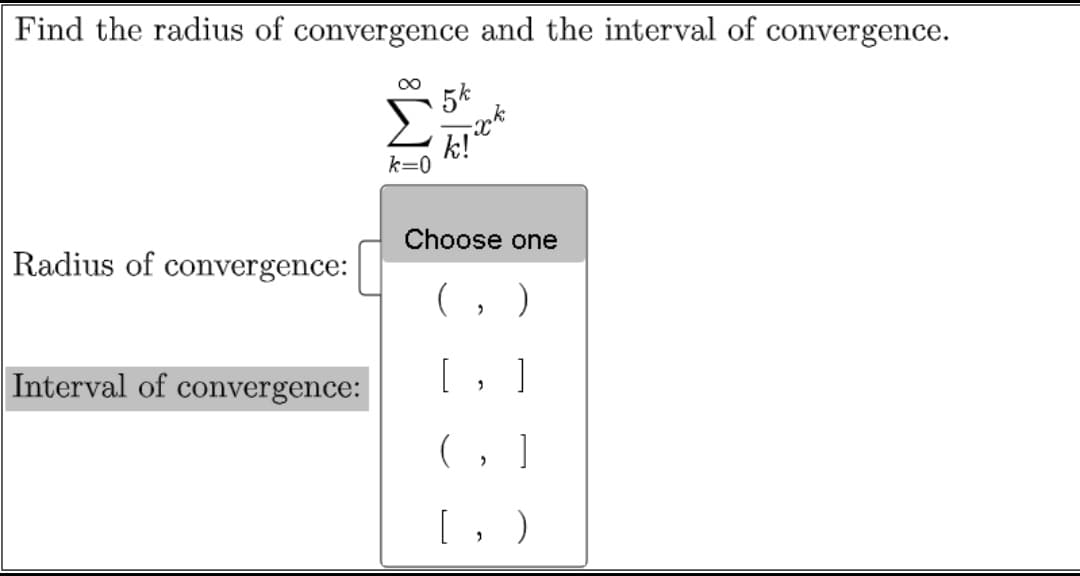 Find the radius of convergence and the interval of convergence.
5k
k=0
Choose one
Radius of convergence:
(, )
Interval of convergence:
[ , ]
(, ]
[, )
IM:
