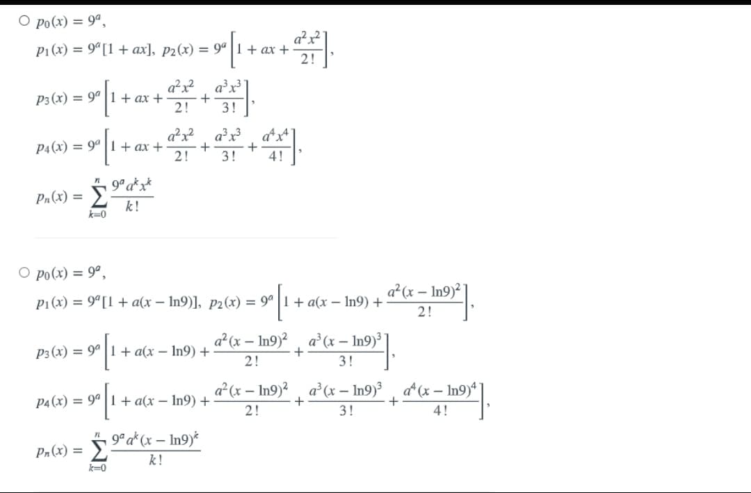 O po(x) = 9ª,
a²x
P1 (x) = 9"[1 + ax], p2(x) = 9ª |1 + ax +
a?x? a³x³
P3 (x) = 9ª | 1 + ax +
2!
3!
a²x? a³x?_ d s
P4(x) = 9ª | 1+ ax +
2!
3!
4!
9° a*x*
Σ
Pr(x) =
k!
k=0
O po(x) = 9°,
a²(x – In9)²]
P1 (x) = 9"[1 + a(x – In9)], p2(x) = 9° |1+ a(x – In9) +
2!
a?(x – In9)? , a°(x – In9)³
P3 (x) = 9ª | 1 + a(x – In9) +
2!
3!
a(x – In9)?, a²(x – In9)³ , a*(x – In9)*
P4 (x) = 94 | 1 + a(x – In9) +
2!
3!
4!
5 9° a*(x – In9)*
Pr(x) =
k!
k-0
