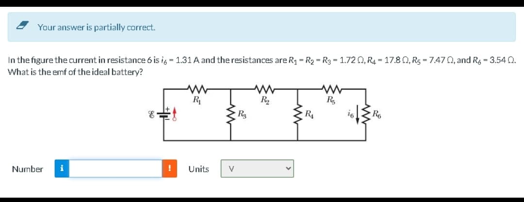 Your answer is partially correct.
In the figure the current in resistance 6 is ig = 1.31 A and the resistances are R1 = R2 = Rg = 1.72 Q, R4 = 17.8 0, R5 = 7.47 0, and Rg = 3.54 Q.
What is the emf of the ideal battery?
R
R,
Number
i
Units
V
