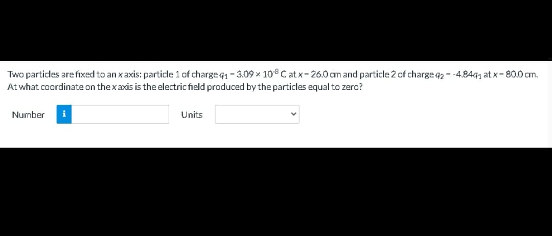 Two particles are fixed to an x axis: particle 1 of charge q1 = 3.09 × 108 C at x= 26.0 cm and particle 2 of charge q2 = -4.84q, at x= 80.0 cm.
At what coordinate on the x axis is the electric field produced by the particles equal to zero?
Number
i
Units
