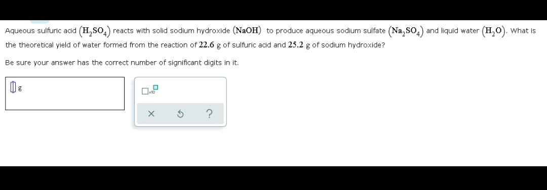 Aqueous sulfuric acid (H,So,) reacts with solid sodium hydroxide (NAOH) to produce aqueous sodium sulfate (Na, SO.) and liquid water
(H,0). What is
the theoretical yield of water formed from the reaction of 22.6 g of sulfuric acid and 25.2 g of sodium hydroxide?
Be sure your answer has the correct number of significant digits in it.
