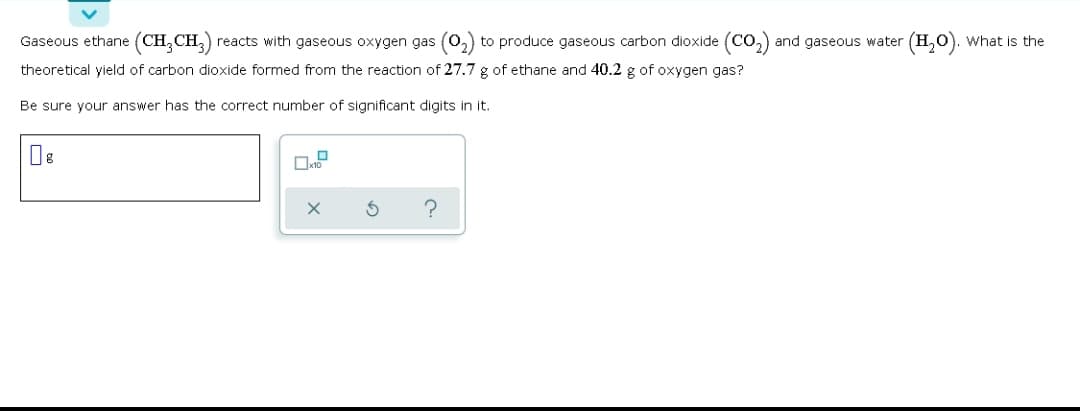 Gaseous ethane (CH,CH,)
reacts with gaseous oxygen gas (0,) to produce gaseous carbon dioxide (Co,) and gaseous water (H,0).
What is the
theoretical yield of carbon dioxide formed from the reaction of 27.7 g of ethane and 40.2 g of oxygen gas?
Be sure your answer has the correct number of significant digits in it.
