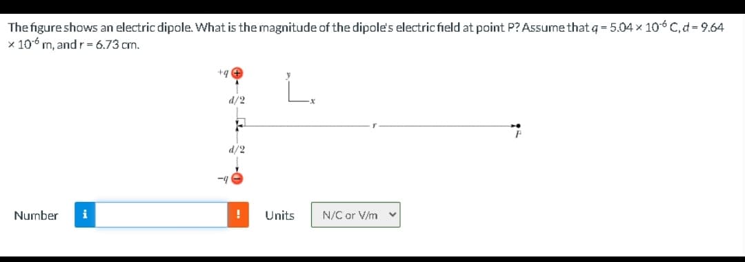 The figure shows an electric dipole. What is the magnitude of the dipole's electric field at point P? Assume that q = 5.04 × 106 C, d = 9.64
x 106 m, and r = 6.73 cm.
+q +
d/2
d/2
-4
Number
i
Units
N/C or V/m v
