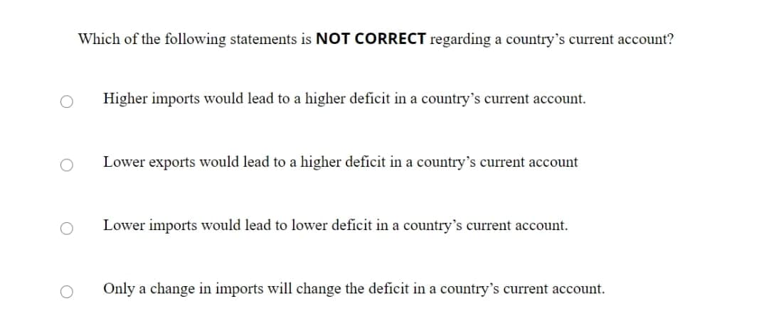 Which of the following statements is NOT CORRECT regarding a country's current account?
Higher imports would lead to a higher deficit in a country's current account.
Lower exports would lead to a higher deficit in a country's current account
Lower imports would lead to lower deficit in a country's current account.
Only a change in imports will change the deficit in a country's current account.