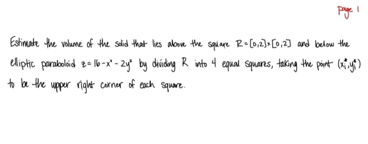 Pye I
Estimate the volume of the salid that lies alove the square R-[0,2]x [0,2] and below the
eliptic parabolaid 2- l6-x' - 2y° by dhviding R into 4 equal squares, taking the pint (a yf)
to be the upper right corner of each square.
