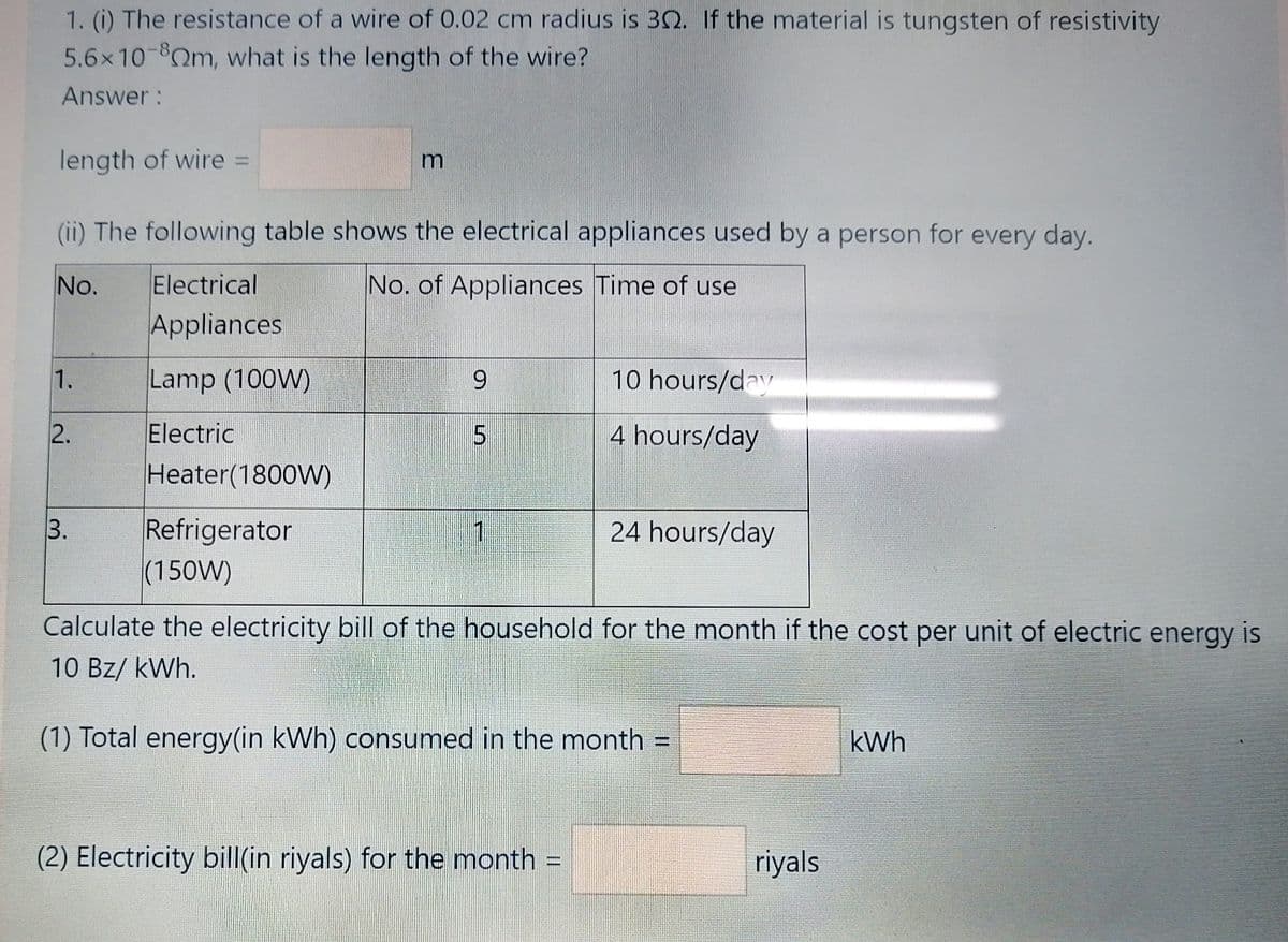 1. (i) The resistance of a wire of 0.02 cm radius is 30. If the material is tungsten of resistivity
5.6x10-8Qm, what is the length of the wire?
Answer :
length of wire =
%3D
(ii) The following table shows the electrical appliances used by a person for every day.
No.
Electrical
No. of Appliances Time of use
Appliances
1.
Lamp (100W)
10 hours/day
Electric
Heater(1800W)
2.
4 hours/day
Refrigerator
(150W)
3.
24 hours/day
Calculate the electricity bill of the household for the month if the cost per unit of electric energy is
10 Bz/ kWh.
(1) Total energy(in kWh) consumed in the month =
kWh
(2) Electricity bill(in riyals) for the month =
riyals
