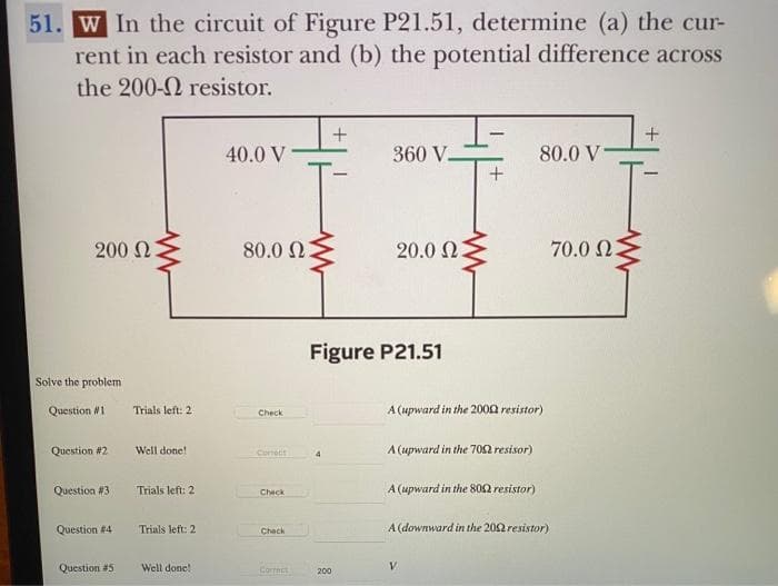 51. W In the circuit of Figure P21.51, determine (a) the cur-
rent in each resistor and (b) the potential difference across
the 200-
resistor.
200 Ω
Solve the problem
Question #11
Question #2
Question #31
Question #4
Question #5
Trials left: 21
Well done!
Trials left: 2
Trials left: 2
Well done!
40.0 V
80.0 Ω
Check
Corretit
Check
Chack
Correct
+
360 V
200
20.0 Ω
Figure P21.51
A (upward in the 2000 resistor)
A (upward in the 700 resisor)
A (upward in the 8002 resistor)
80.0 V-
A (downward in the 2002 resistor)
V
70.0 23
+