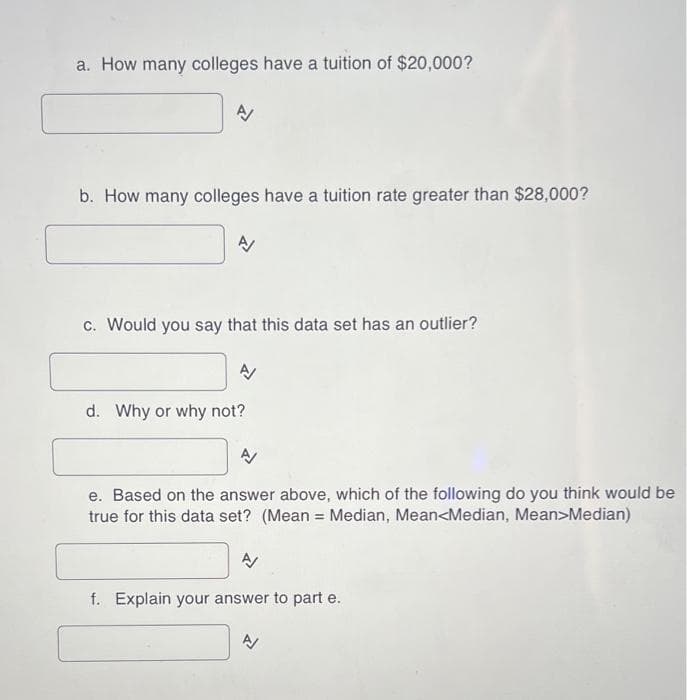 a. How many colleges have a tuition of $20,000?
A/
b. How many colleges have a tuition rate greater than $28,000?
N
c. Would you say that this data set has an outlier?
d. Why or why not?
A
e. Based on the answer above, which of the following do you think would be
true for this data set? (Mean:
=
Median, Mean<Median, Mean>Median)
신
f. Explain your answer to part e.
N