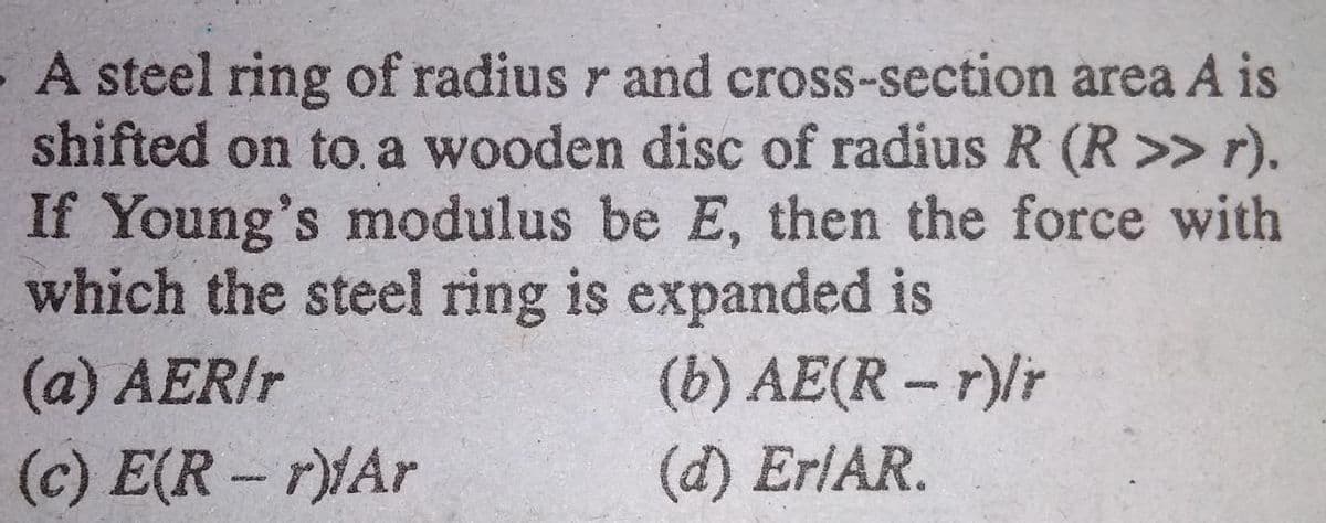 A steel ring of radius r and cross-section area A is
shifted on to. a wooden disc of radius R (R>> r).
If Young's modulus be E, then the force with
which the steel ring is expanded is
(b) AE(R - r)lr
(d) ErlAR.
(a) AERIT
(c) E(R – r)MAr
