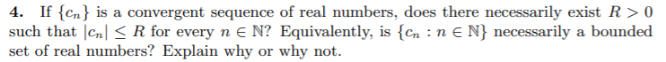 4. If {Cn} is a convergent sequence of real numbers, does there necessarily exist R > 0
such that |Cn| < R for every n E N? Equivalently, is {Cn : n E N} necessarily a bounded
set of real numbers? Explain why or why not.
